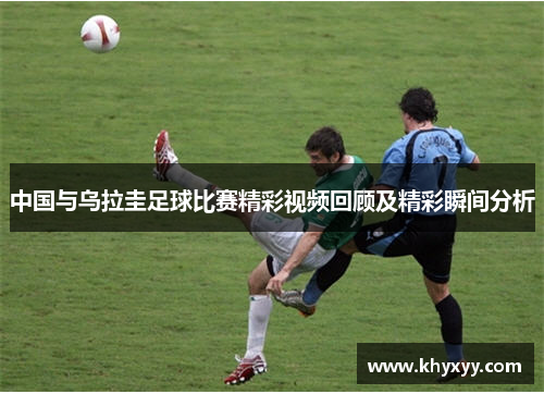 中国与乌拉圭足球比赛精彩视频回顾及精彩瞬间分析