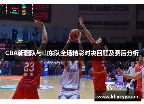 CBA新疆队与山东队全场精彩对决回顾及赛后分析